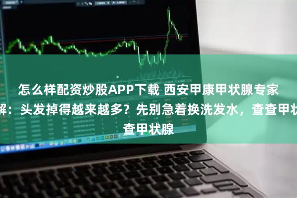 怎么样配资炒股APP下载 西安甲康甲状腺专家讲解：头发掉得越来越多？先别急着换洗发水，查查甲状腺