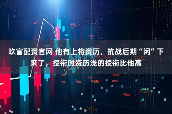 玖富配资官网 他有上将资历，抗战后期“闲”下来了，授衔时资历浅的授衔比他高
