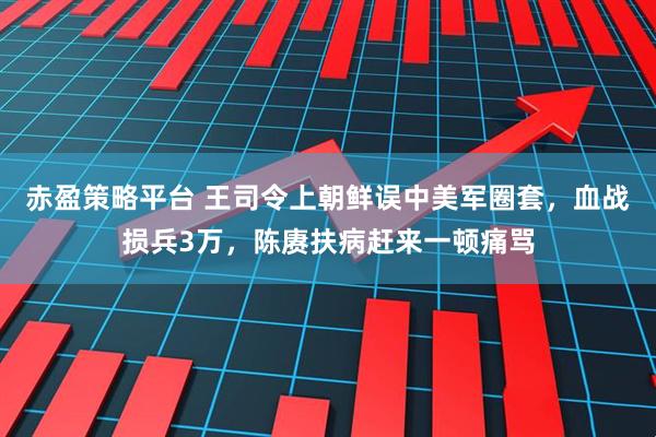 赤盈策略平台 王司令上朝鲜误中美军圈套，血战损兵3万，陈赓扶病赶来一顿痛骂