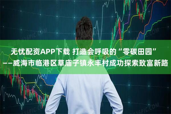 无忧配资APP下载 打造会呼吸的“零碳田园” ——威海市临港区草庙子镇永丰村成功探索致富新路