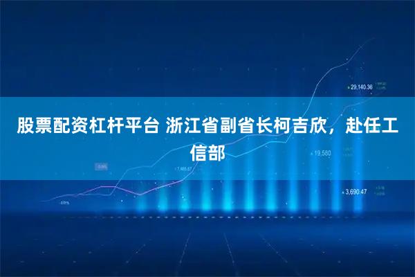 股票配资杠杆平台 浙江省副省长柯吉欣，赴任工信部