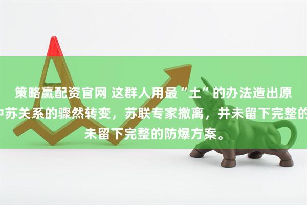 策略赢配资官网 这群人用最“土”的办法造出原子弹面对中苏关系的骤然转变，苏联专家撤离，并未留下完整的防爆方案。