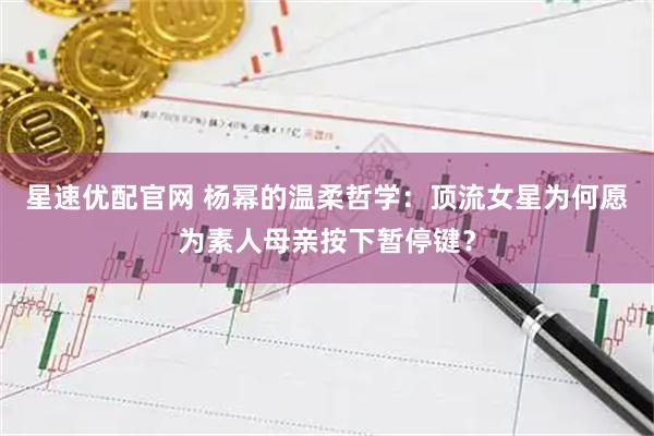 星速优配官网 杨幂的温柔哲学：顶流女星为何愿为素人母亲按下暂停键？