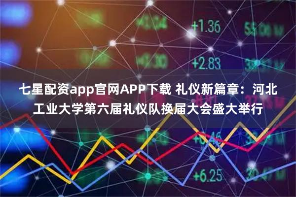 七星配资app官网APP下载 礼仪新篇章:河北工业大学第六届礼仪队换届大会盛大举行