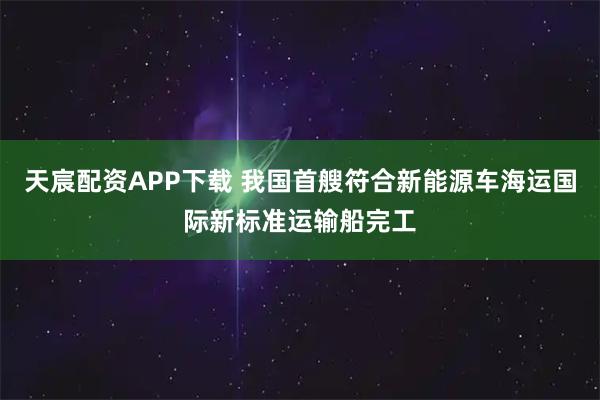 天宸配资APP下载 我国首艘符合新能源车海运国际新标准运输船完工