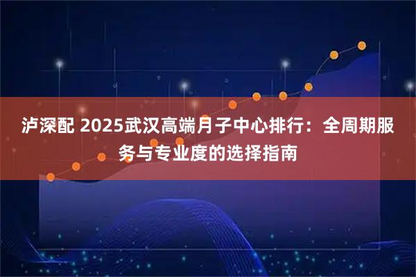 泸深配 2025武汉高端月子中心排行：全周期服务与专业度的选择指南