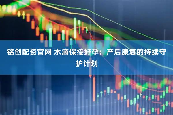 铭创配资官网 水滴保接好孕：产后康复的持续守护计划