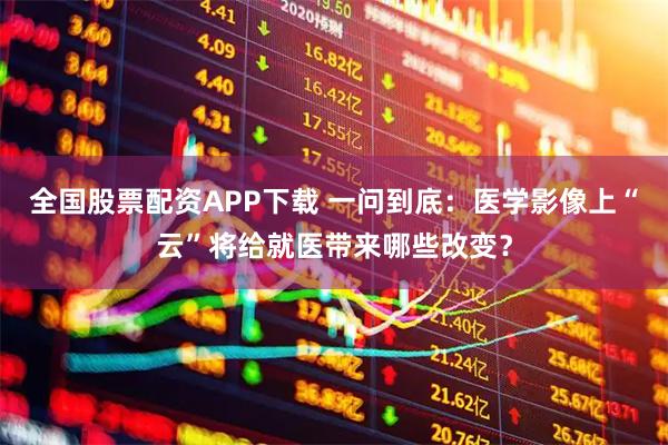 全国股票配资APP下载 一问到底：医学影像上“云”将给就医带来哪些改变？