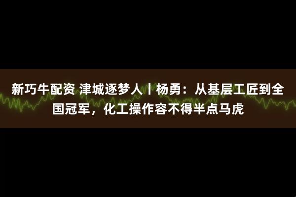 新巧牛配资 津城逐梦人丨杨勇：从基层工匠到全国冠军，化工操作容不得半点马虎
