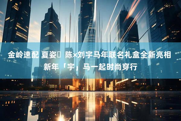 金岭速配 夏姿・陈×刘宇马年联名礼盒全新亮相 新年「宇」马一起时尚穿行