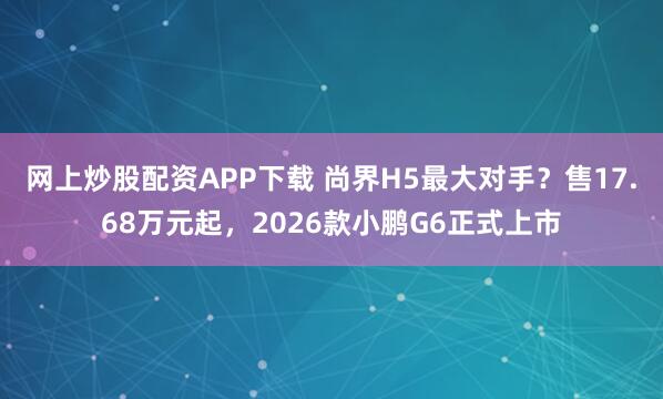 网上炒股配资APP下载 尚界H5最大对手？售17.68万元起，2026款小鹏G6正式上市