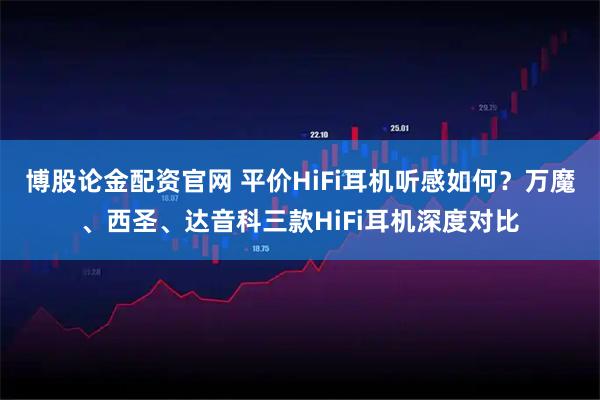 博股论金配资官网 平价HiFi耳机听感如何？万魔、西圣、达音科三款HiFi耳机深度对比