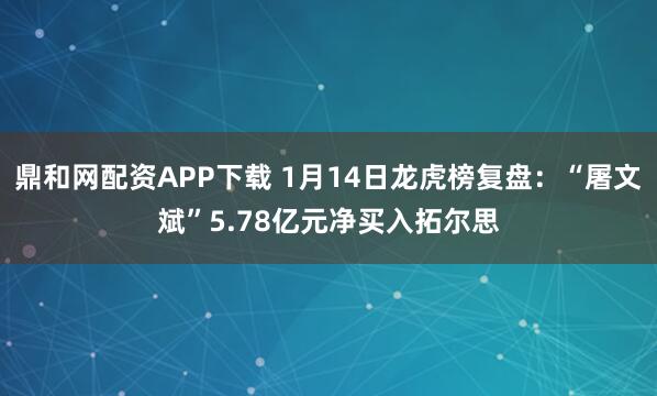 鼎和网配资APP下载 1月14日龙虎榜复盘：“屠文斌”5.78亿元净买入拓尔思