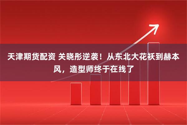 天津期货配资 关晓彤逆袭！从东北大花袄到赫本风，造型师终于在线了