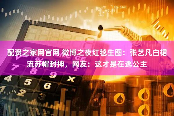配资之家网官网 微博之夜红毯生图：张艺凡白裙流苏帽封神，网友：这才是在逃公主