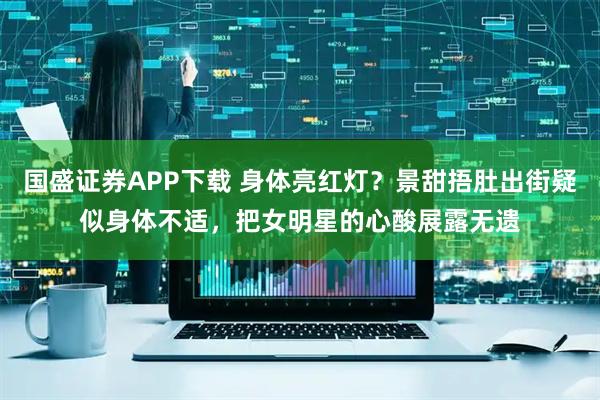国盛证券APP下载 身体亮红灯？景甜捂肚出街疑似身体不适，把女明星的心酸展露无遗