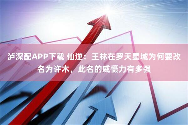 泸深配APP下载 仙逆:王林在罗天星域为何要改名为许木,此名的威慑力有多强