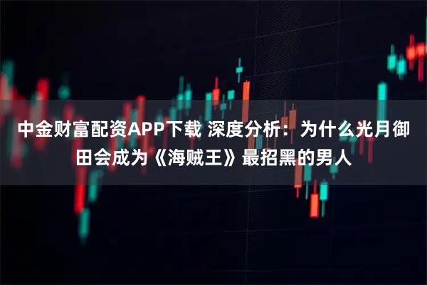 中金财富配资APP下载 深度分析：为什么光月御田会成为《海贼王》最招黑的男人