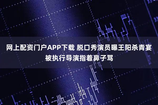 网上配资门户APP下载 脱口秀演员曝王阳杀青宴被执行导演指着鼻子骂