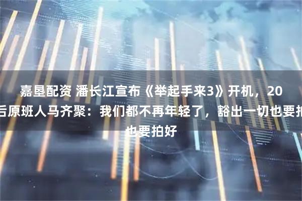 嘉垦配资 潘长江宣布《举起手来3》开机，20年后原班人马齐聚：我们都不再年轻了，豁出一切也要拍好