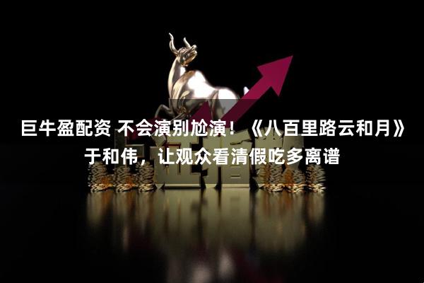 巨牛盈配资 不会演别尬演！《八百里路云和月》于和伟，让观众看清假吃多离谱