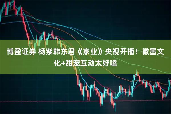 博盈证券 杨紫韩东君《家业》央视开播!徽墨文化+甜宠互动太好嗑