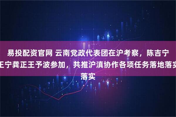 易投配资官网 云南党政代表团在沪考察，陈吉宁王宁龚正王予波参加，共推沪滇协作各项任务落地落实