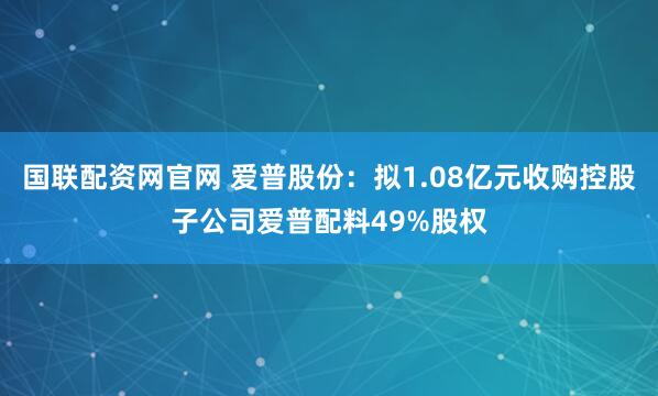 国联配资网官网 爱普股份：拟1.08亿元收购控股子公司爱普配料49%股权