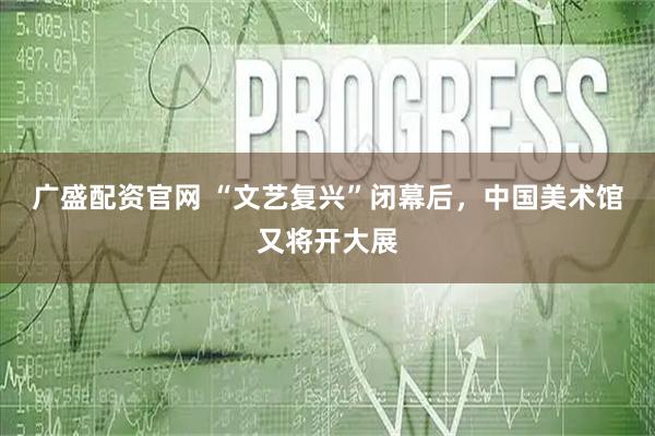 广盛配资官网 “文艺复兴”闭幕后，中国美术馆又将开大展