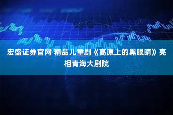宏盛证券官网 精品儿童剧《高原上的黑眼睛》亮相青海大剧院